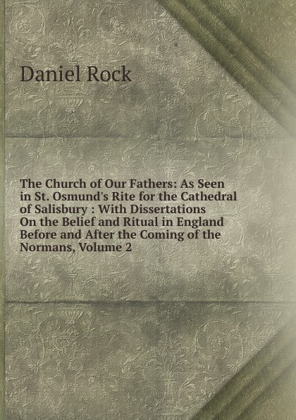 The Church of Our Fathers: As Seen in St. Osmund.s Rite for the Cathedral of Salisbury : With Dissertations On the Belief and Ritual in England Before and After the Coming of the Normans, Volume 2