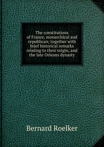 The constitutions of France, monarchical and republican; together with brief historical remarks relating to their origin, and the late Orleans dynasty