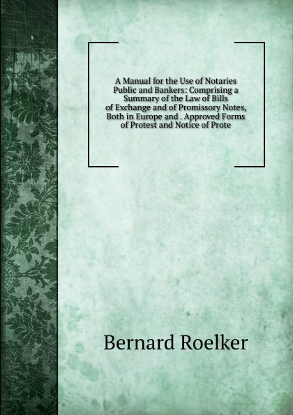 A Manual for the Use of Notaries Public and Bankers: Comprising a Summary of the Law of Bills of Exchange and of Promissory Notes, Both in Europe and . Approved Forms of Protest and Notice of Prote