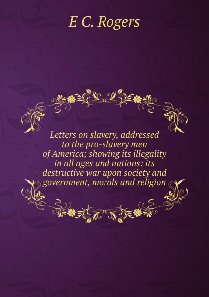 Letters on slavery, addressed to the pro-slavery men of America; showing its illegality in all ages and nations: its destructive war upon society and government, morals and religion