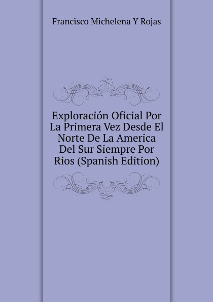 Exploracion Oficial Por La Primera Vez Desde El Norte De La America Del Sur Siempre Por Rios (Spanish Edition)