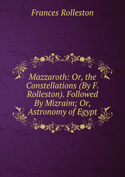 Mazzaroth: Or, the Constellations (By F. Rolleston). Followed By Mizraim; Or, Astronomy of Egypt