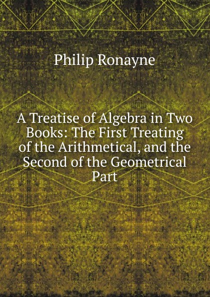 A Treatise of Algebra in Two Books: The First Treating of the Arithmetical, and the Second of the Geometrical Part