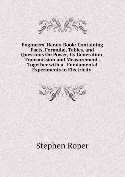 Engineers. Handy-Book: Containing Facts, Formulae, Tables, and Questions On Power, Its Generation, Transmission and Measurement . Together with a . Fundamental Experiments in Electricity .