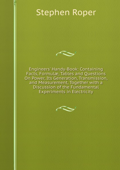 Engineers. Handy-Book: Containing Facts, Formulae, Tables and Questions On Power, Its Generation, Transmission, and Measurement, Together with a Discussion of the Fundamental Experiments in Electricity