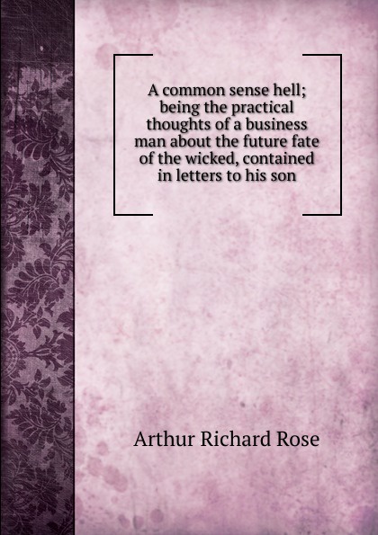 A common sense hell; being the practical thoughts of a business man about the future fate of the wicked, contained in letters to his son