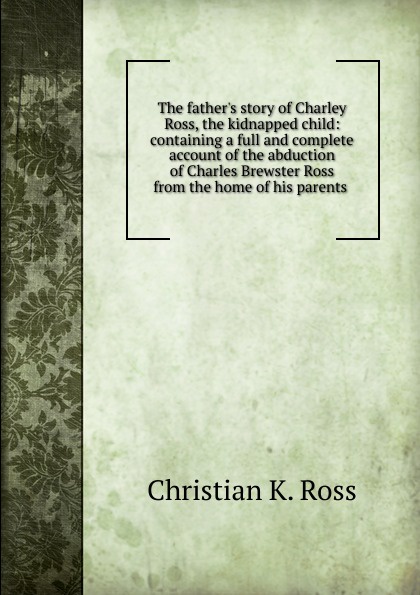 The father.s story of Charley Ross, the kidnapped child: containing a full and complete account of the abduction of Charles Brewster Ross from the home of his parents .
