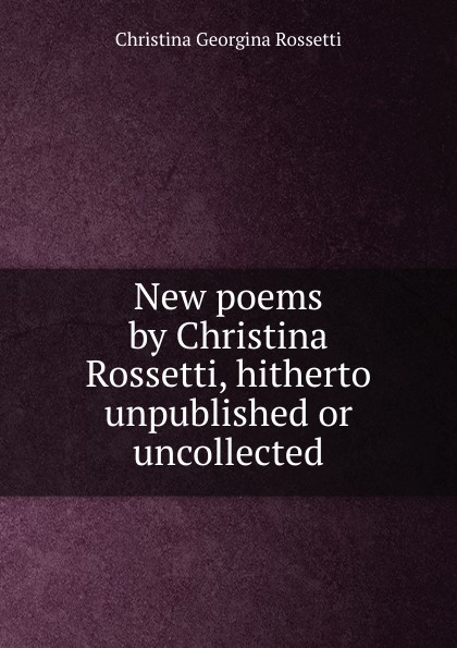 New poems by Christina Rossetti, hitherto unpublished or uncollected