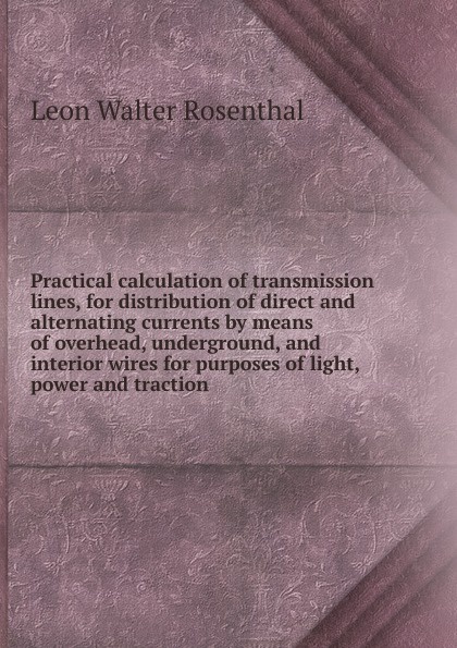 Practical calculation of transmission lines, for distribution of direct and alternating currents by means of overhead, underground, and interior wires for purposes of light, power and traction