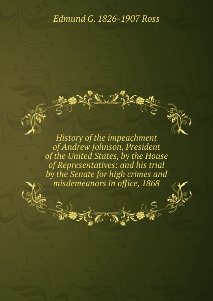 History of the impeachment of Andrew Johnson, President of the United States, by the House of Representatives: and his trial by the Senate for high crimes and misdemeanors in office, 1868