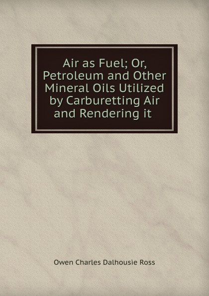 Air as Fuel; Or, Petroleum and Other Mineral Oils Utilized by Carburetting Air and Rendering it .