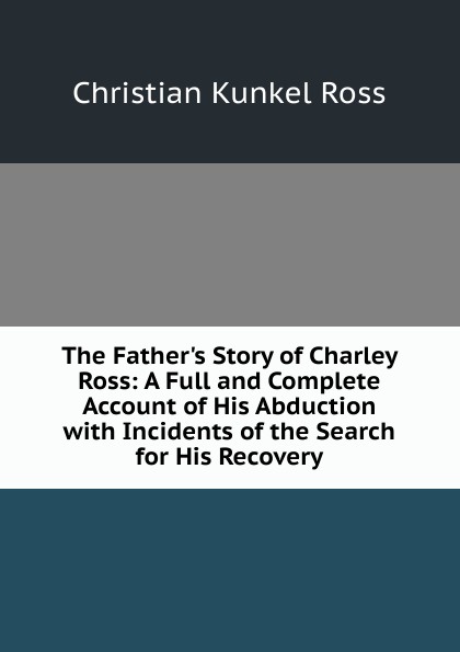 The Father.s Story of Charley Ross: A Full and Complete Account of His Abduction with Incidents of the Search for His Recovery