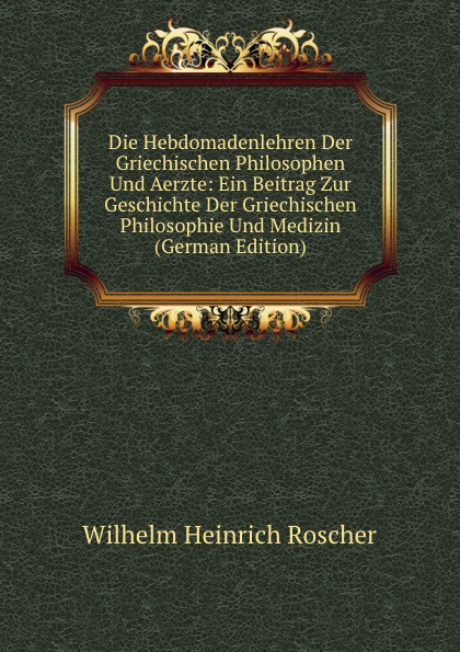 Die Hebdomadenlehren Der Griechischen Philosophen Und Aerzte: Ein Beitrag Zur Geschichte Der Griechischen Philosophie Und Medizin (German Edition)