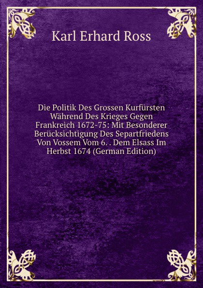 Die Politik Des Grossen Kurfursten Wahrend Des Krieges Gegen Frankreich 1672-75: Mit Besonderer Berucksichtigung Des Separtfriedens Von Vossem Vom 6. . Dem Elsass Im Herbst 1674 (German Edition)