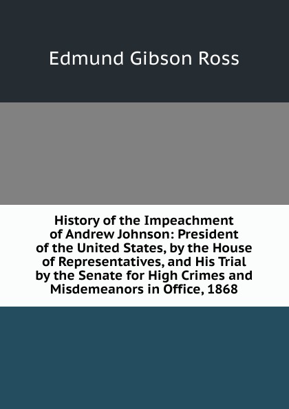 History of the Impeachment of Andrew Johnson: President of the United States, by the House of Representatives, and His Trial by the Senate for High Crimes and Misdemeanors in Office, 1868