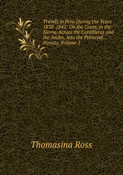 Travels in Peru During the Years 1838-1842: On the Coast, in the Sierra, Across the Cordilleras and the Andes, Into the Primeval Forests, Volume 1