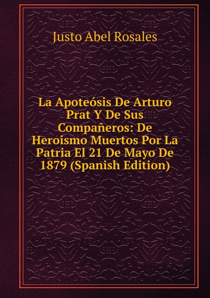 La Apoteosis De Arturo Prat Y De Sus Companeros: De Heroismo Muertos Por La Patria El 21 De Mayo De 1879 (Spanish Edition)