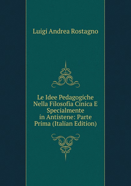 Le Idee Pedagogiche Nella Filosofia Cinica E Specialmente in Antistene: Parte Prima (Italian Edition)