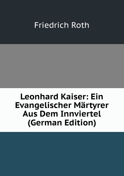 Leonhard Kaiser: Ein Evangelischer Martyrer Aus Dem Innviertel (German Edition)