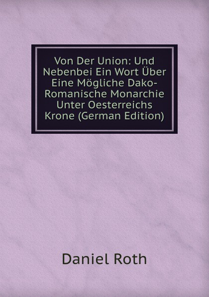Von Der Union: Und Nebenbei Ein Wort Uber Eine Mogliche Dako-Romanische Monarchie Unter Oesterreichs Krone (German Edition)