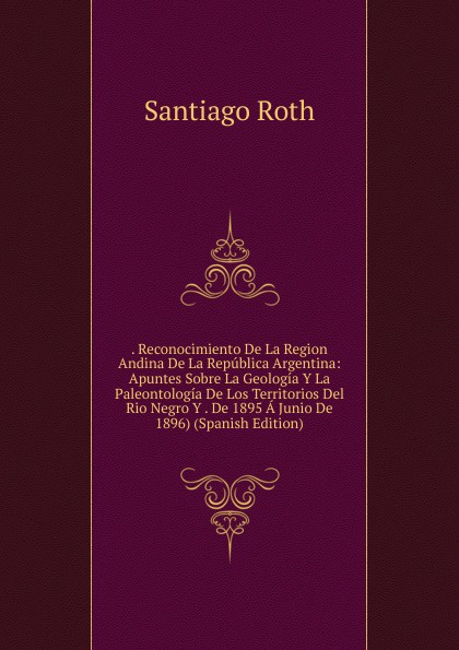 . Reconocimiento De La Region Andina De La Republica Argentina: Apuntes Sobre La Geologia Y La Paleontologia De Los Territorios Del Rio Negro Y . De 1895 A Junio De 1896) (Spanish Edition)