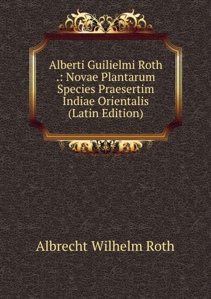 Alberti Guilielmi Roth .: Novae Plantarum Species Praesertim Indiae Orientalis (Latin Edition)