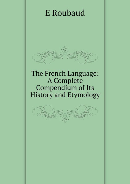 The French Language: A Complete Compendium of Its History and Etymology