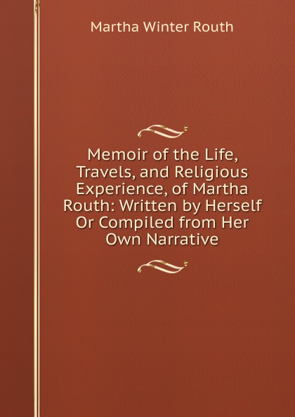 Memoir of the Life, Travels, and Religious Experience, of Martha Routh: Written by Herself Or Compiled from Her Own Narrative