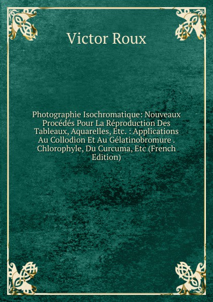 Photographie Isochromatique: Nouveaux Procedes Pour La Reproduction Des Tableaux, Aquarelles, Etc. : Applications Au Collodion Et Au Gelatinobromure . Chlorophyle, Du Curcuma, Etc (French Edition)