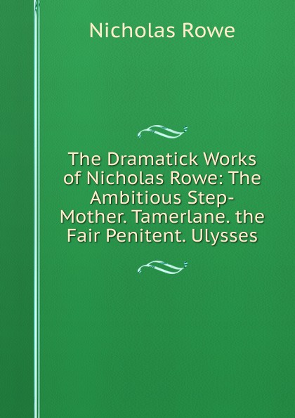 The Dramatick Works of Nicholas Rowe: The Ambitious Step-Mother. Tamerlane. the Fair Penitent. Ulysses