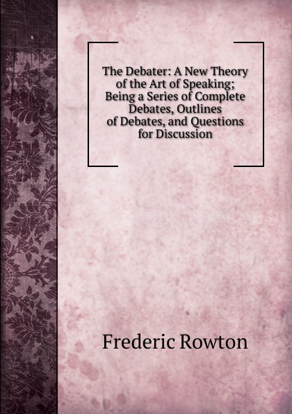 The Debater: A New Theory of the Art of Speaking; Being a Series of Complete Debates, Outlines of Debates, and Questions for Discussion.
