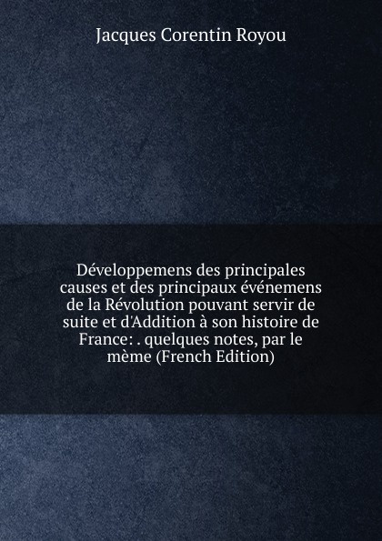 Developpemens des principales causes et des principaux evenemens de la Revolution pouvant servir de suite et d.Addition a son histoire de France: . quelques notes, par le meme (French Edition)