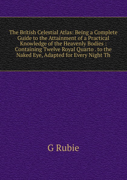 The British Celestial Atlas: Being a Complete Guide to the Attainment of a Practical Knowledge of the Heavenly Bodies : Containing Twelve Royal Quarto . to the Naked Eye, Adapted for Every Night Th