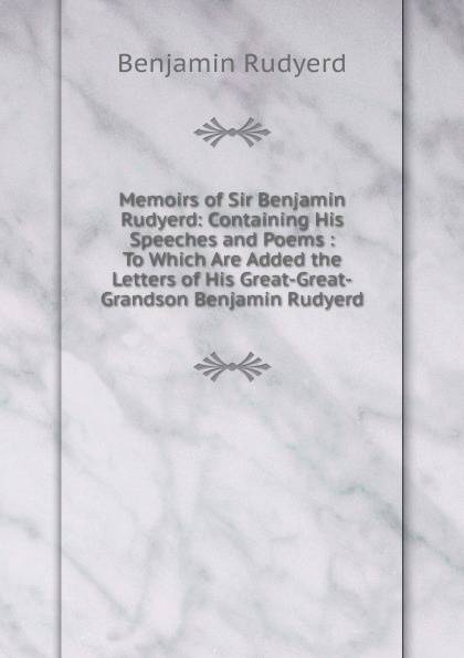 Memoirs of Sir Benjamin Rudyerd: Containing His Speeches and Poems : To Which Are Added the Letters of His Great-Great-Grandson Benjamin Rudyerd