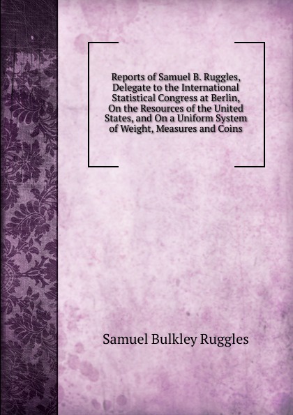 Reports of Samuel B. Ruggles, Delegate to the International Statistical Congress at Berlin, On the Resources of the United States, and On a Uniform System of Weight, Measures and Coins