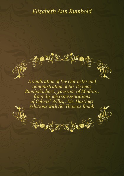 A vindication of the character and administration of Sir Thomas Rumbold, bart., governor of Madras . from the misrepresentations of Colonel Wilks, . Mr. Hastings relations with Sir Thomas Rumb