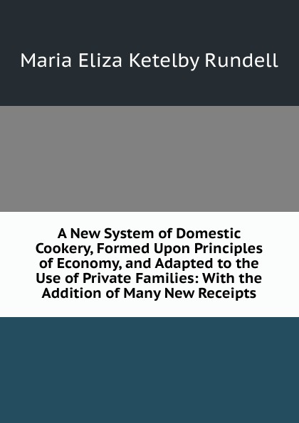 A New System of Domestic Cookery, Formed Upon Principles of Economy, and Adapted to the Use of Private Families: With the Addition of Many New Receipts