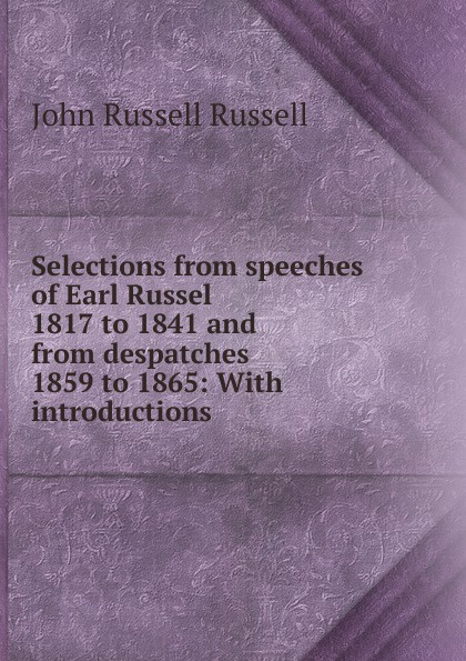 Selections from speeches of Earl Russel 1817 to 1841 and from despatches 1859 to 1865: With introductions