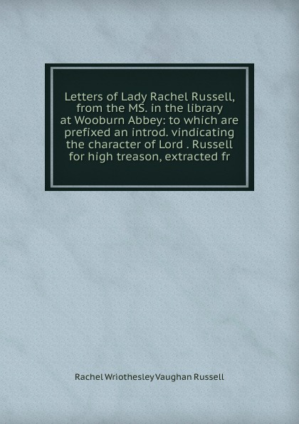 Letters of Lady Rachel Russell, from the MS. in the library at Wooburn Abbey: to which are prefixed an introd. vindicating the character of Lord . Russell for high treason, extracted fr