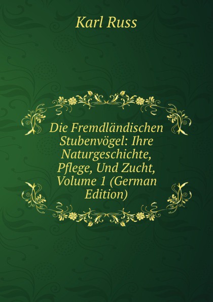 Die Fremdlandischen Stubenvogel: Ihre Naturgeschichte, Pflege, Und Zucht, Volume 1 (German Edition)