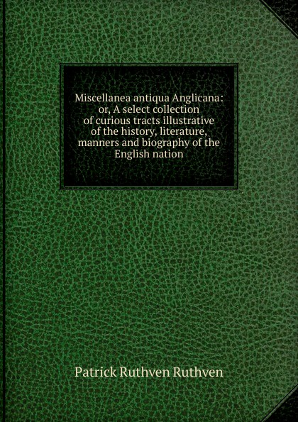 Miscellanea antiqua Anglicana: or, A select collection of curious tracts illustrative of the history, literature, manners and biography of the English nation