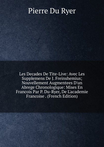 Les Decades De Tite-Live: Avec Les Supplemens De J. Freinshemius; Nouvellement Augmentees D.un Abrege Chronologique: Mises En Francois Par P. Du-Ryer, De L.academie Francoise . (French Edition)