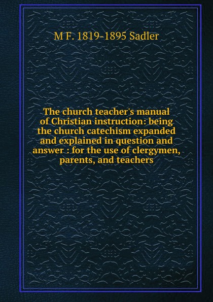 The church teacher.s manual of Christian instruction: being the church catechism expanded and explained in question and answer : for the use of clergymen, parents, and teachers