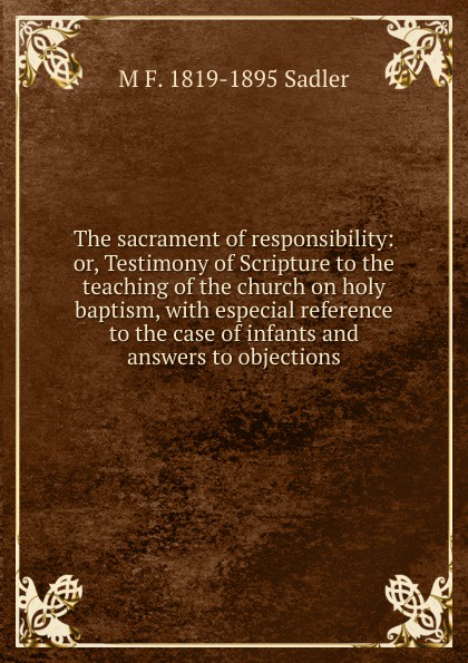 The sacrament of responsibility: or, Testimony of Scripture to the teaching of the church on holy baptism, with especial reference to the case of infants and answers to objections