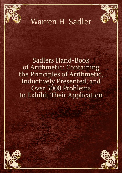 Sadlers Hand-Book of Arithmetic: Containing the Principles of Arithmetic, Inductively Presented, and Over 5000 Problems to Exhibit Their Application