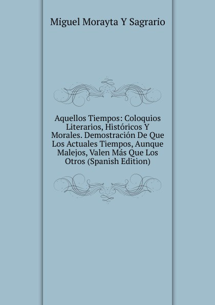 Aquellos Tiempos: Coloquios Literarios, Historicos Y Morales. Demostracion De Que Los Actuales Tiempos, Aunque Malejos, Valen Mas Que Los Otros (Spanish Edition)