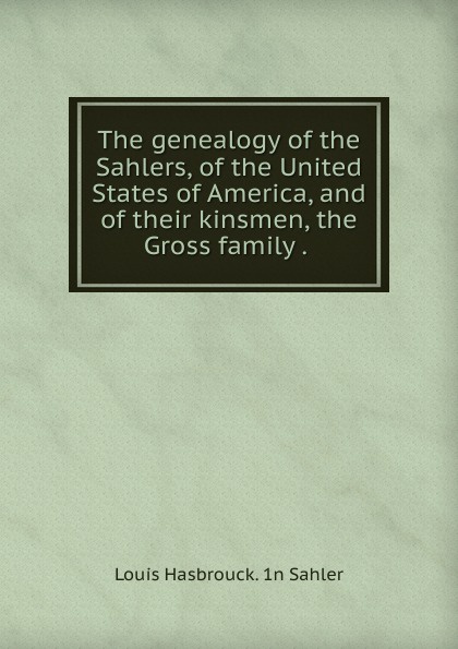 The genealogy of the Sahlers, of the United States of America, and of their kinsmen, the Gross family . .