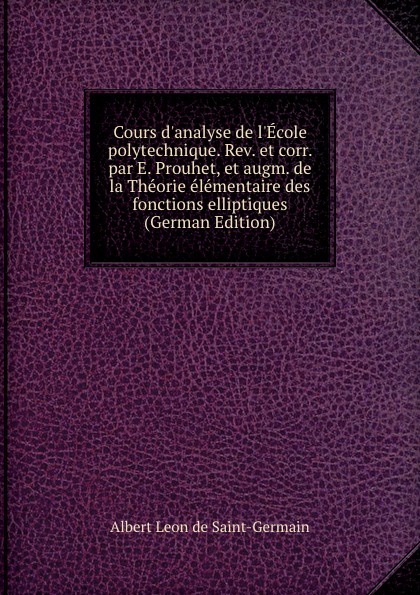 Cours d.analyse de l.Ecole polytechnique. Rev. et corr. par E. Prouhet, et augm. de la Theorie elementaire des fonctions elliptiques (German Edition)