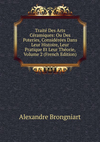 Traite Des Arts Ceramiques: Ou Des Poteries, Considerees Dans Leur Histoire, Leur Pratique Et Leur Theorie, Volume 2 (French Edition)