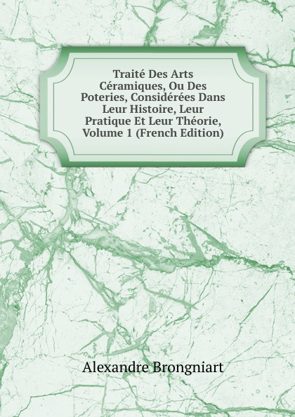 Traite Des Arts Ceramiques, Ou Des Poteries, Considerees Dans Leur Histoire, Leur Pratique Et Leur Theorie, Volume 1 (French Edition)